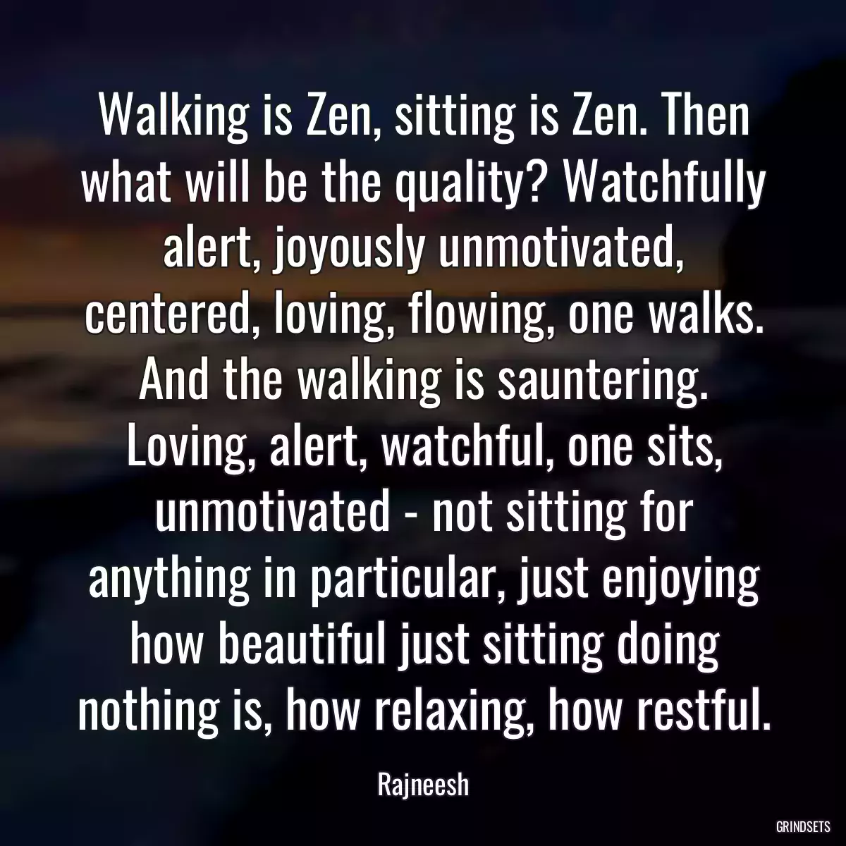 Walking is Zen, sitting is Zen. Then what will be the quality? Watchfully alert, joyously unmotivated, centered, loving, flowing, one walks. And the walking is sauntering. Loving, alert, watchful, one sits, unmotivated - not sitting for anything in particular, just enjoying how beautiful just sitting doing nothing is, how relaxing, how restful.