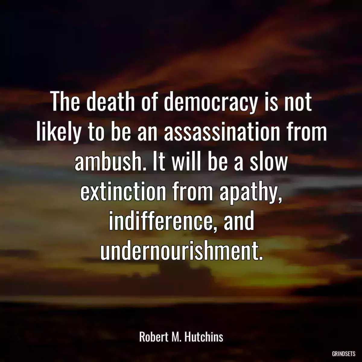 The death of democracy is not likely to be an assassination from ambush. It will be a slow extinction from apathy, indifference, and undernourishment.