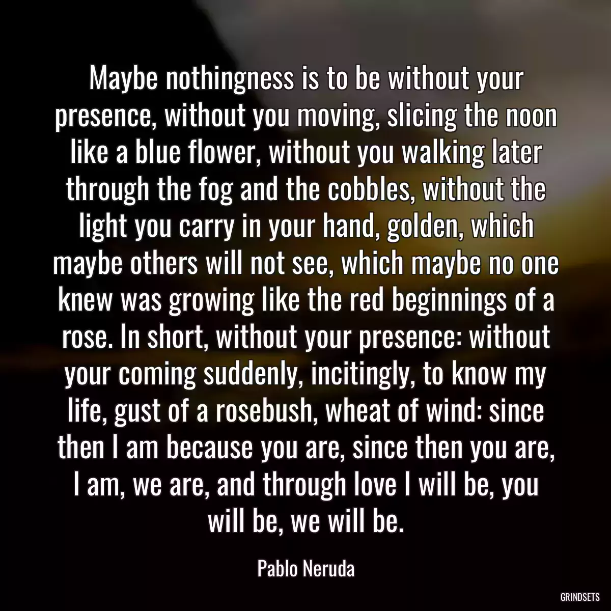 Maybe nothingness is to be without your presence, without you moving, slicing the noon like a blue flower, without you walking later through the fog and the cobbles, without the light you carry in your hand, golden, which maybe others will not see, which maybe no one knew was growing like the red beginnings of a rose. In short, without your presence: without your coming suddenly, incitingly, to know my life, gust of a rosebush, wheat of wind: since then I am because you are, since then you are, I am, we are, and through love I will be, you will be, we will be.