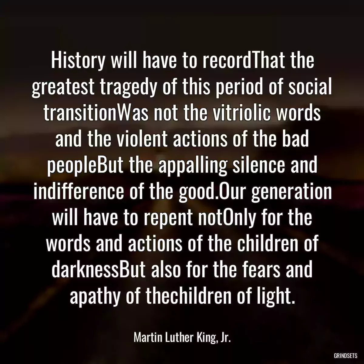 History will have to recordThat the greatest tragedy of this period of social transitionWas not the vitriolic words and the violent actions of the bad peopleBut the appalling silence and indifference of the good.Our generation will have to repent notOnly for the words and actions of the children of darknessBut also for the fears and apathy of thechildren of light.