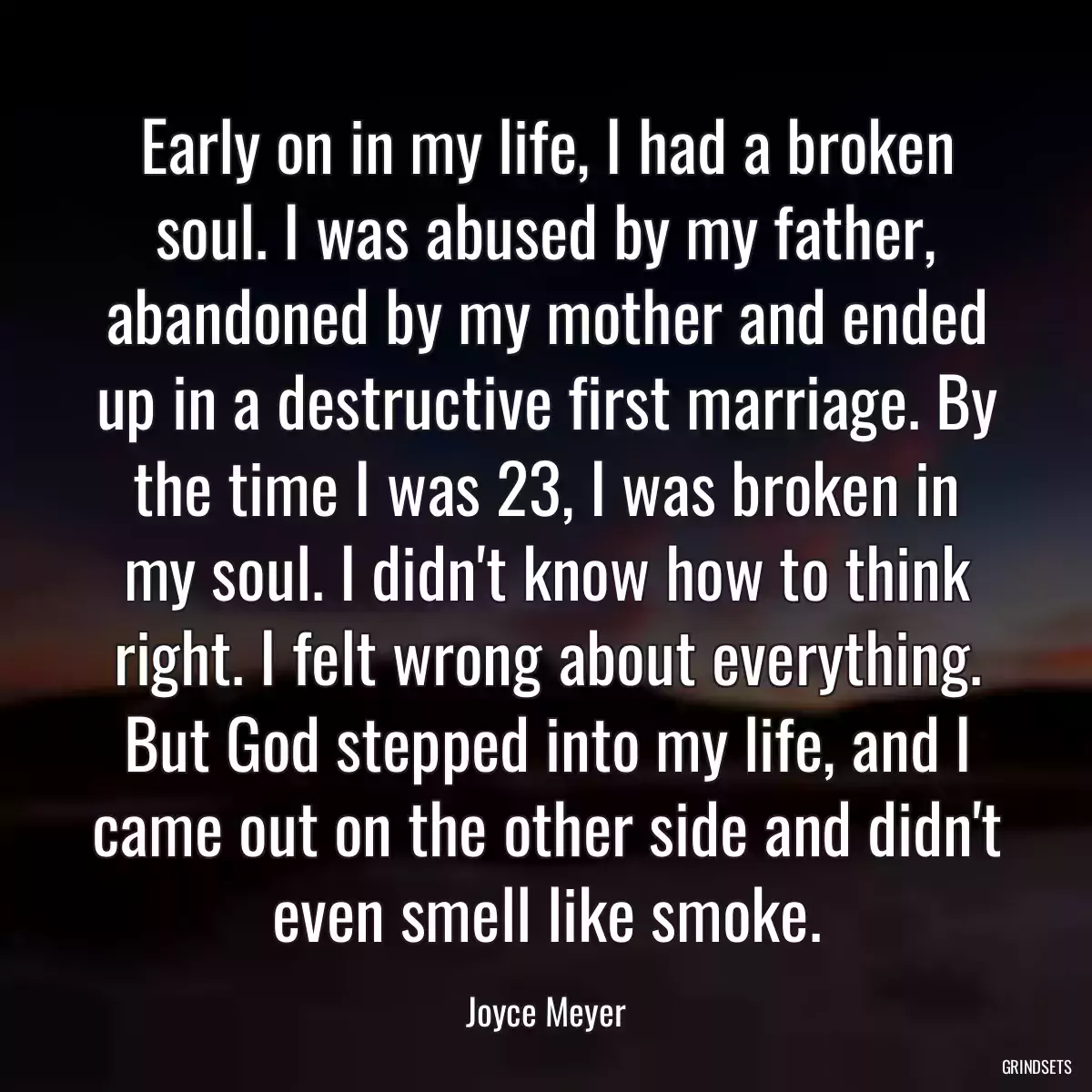 Early on in my life, I had a broken soul. I was abused by my father, abandoned by my mother and ended up in a destructive first marriage. By the time I was 23, I was broken in my soul. I didn\'t know how to think right. I felt wrong about everything. But God stepped into my life, and I came out on the other side and didn\'t even smell like smoke.