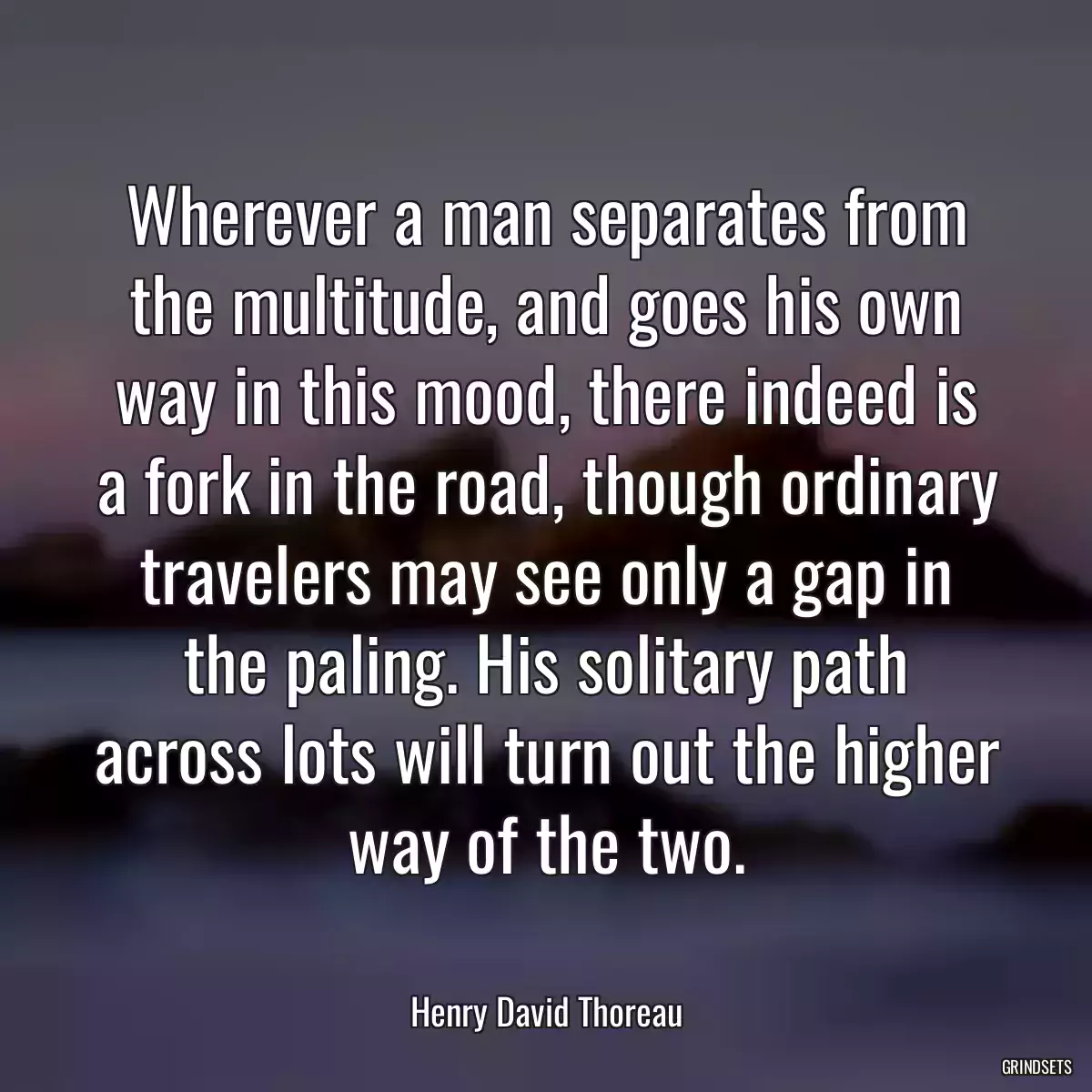 Wherever a man separates from the multitude, and goes his own way in this mood, there indeed is a fork in the road, though ordinary travelers may see only a gap in the paling. His solitary path across lots will turn out the higher way of the two.