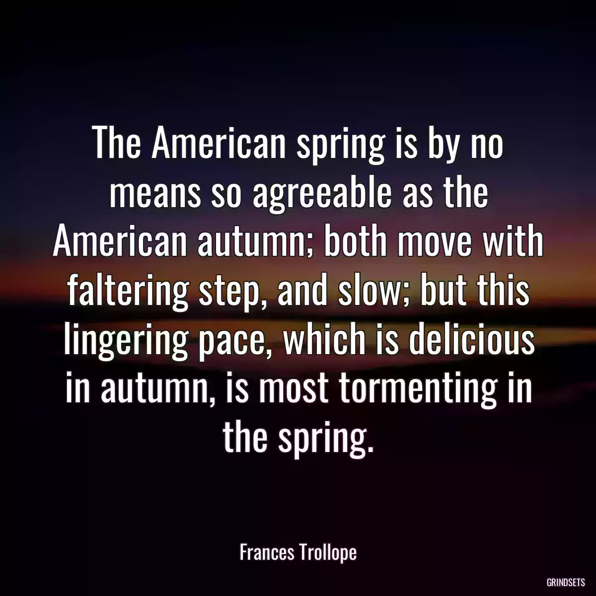 The American spring is by no means so agreeable as the American autumn; both move with faltering step, and slow; but this lingering pace, which is delicious in autumn, is most tormenting in the spring.