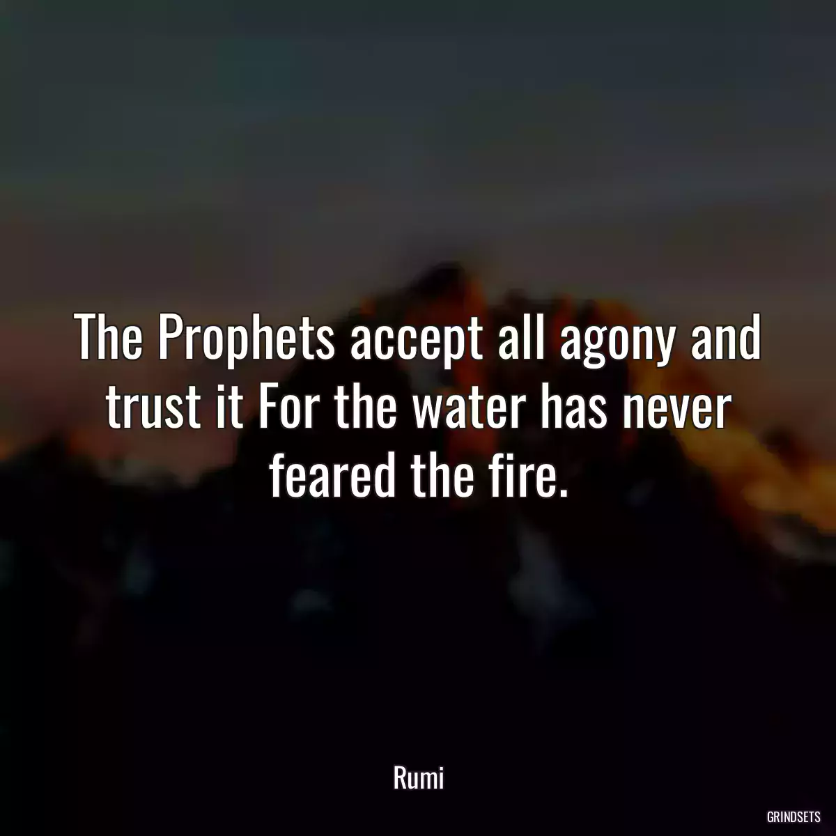 The Prophets accept all agony and trust it For the water has never feared the fire.