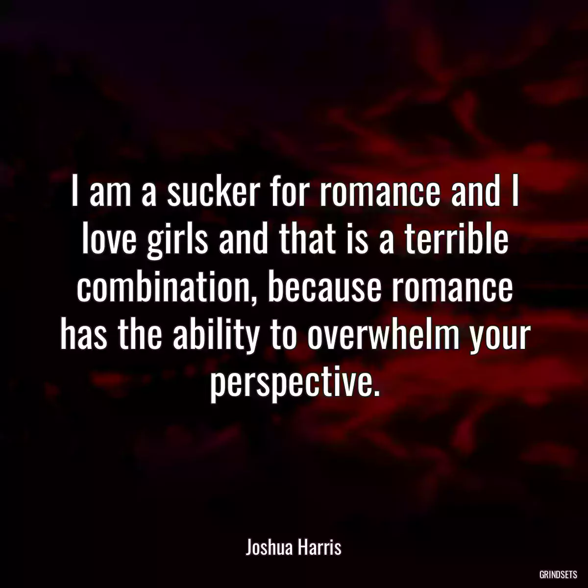 I am a sucker for romance and I love girls and that is a terrible combination, because romance has the ability to overwhelm your perspective.