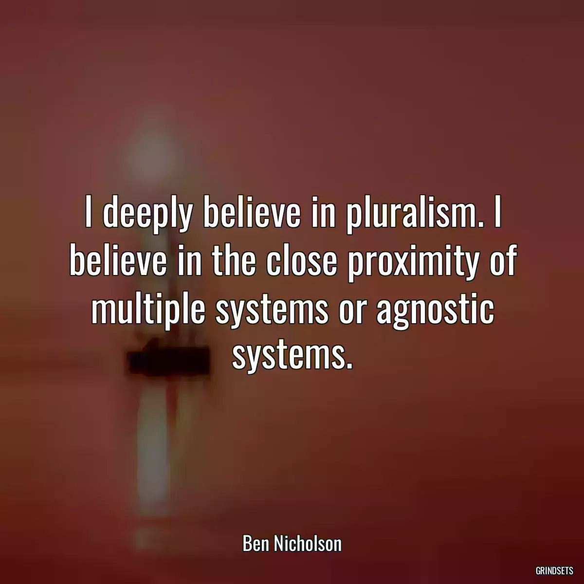 I deeply believe in pluralism. I believe in the close proximity of multiple systems or agnostic systems.