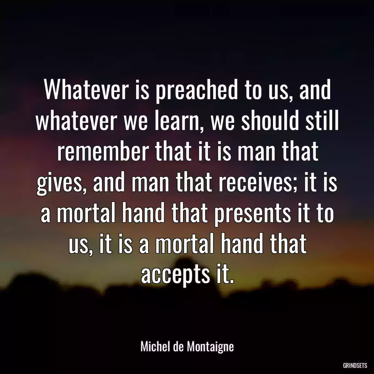 Whatever is preached to us, and whatever we learn, we should still remember that it is man that gives, and man that receives; it is a mortal hand that presents it to us, it is a mortal hand that accepts it.