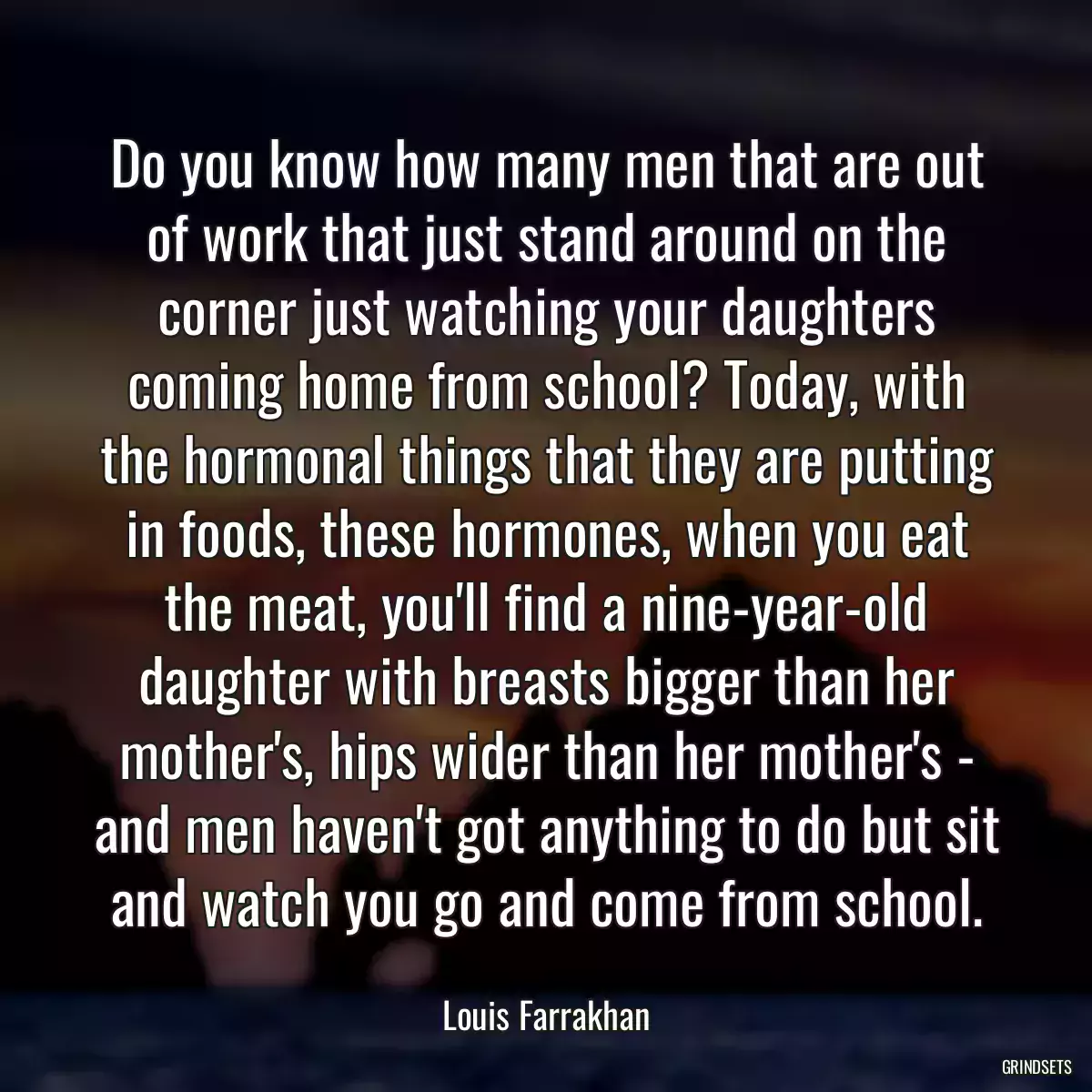 Do you know how many men that are out of work that just stand around on the corner just watching your daughters coming home from school? Today, with the hormonal things that they are putting in foods, these hormones, when you eat the meat, you\'ll find a nine-year-old daughter with breasts bigger than her mother\'s, hips wider than her mother\'s - and men haven\'t got anything to do but sit and watch you go and come from school.