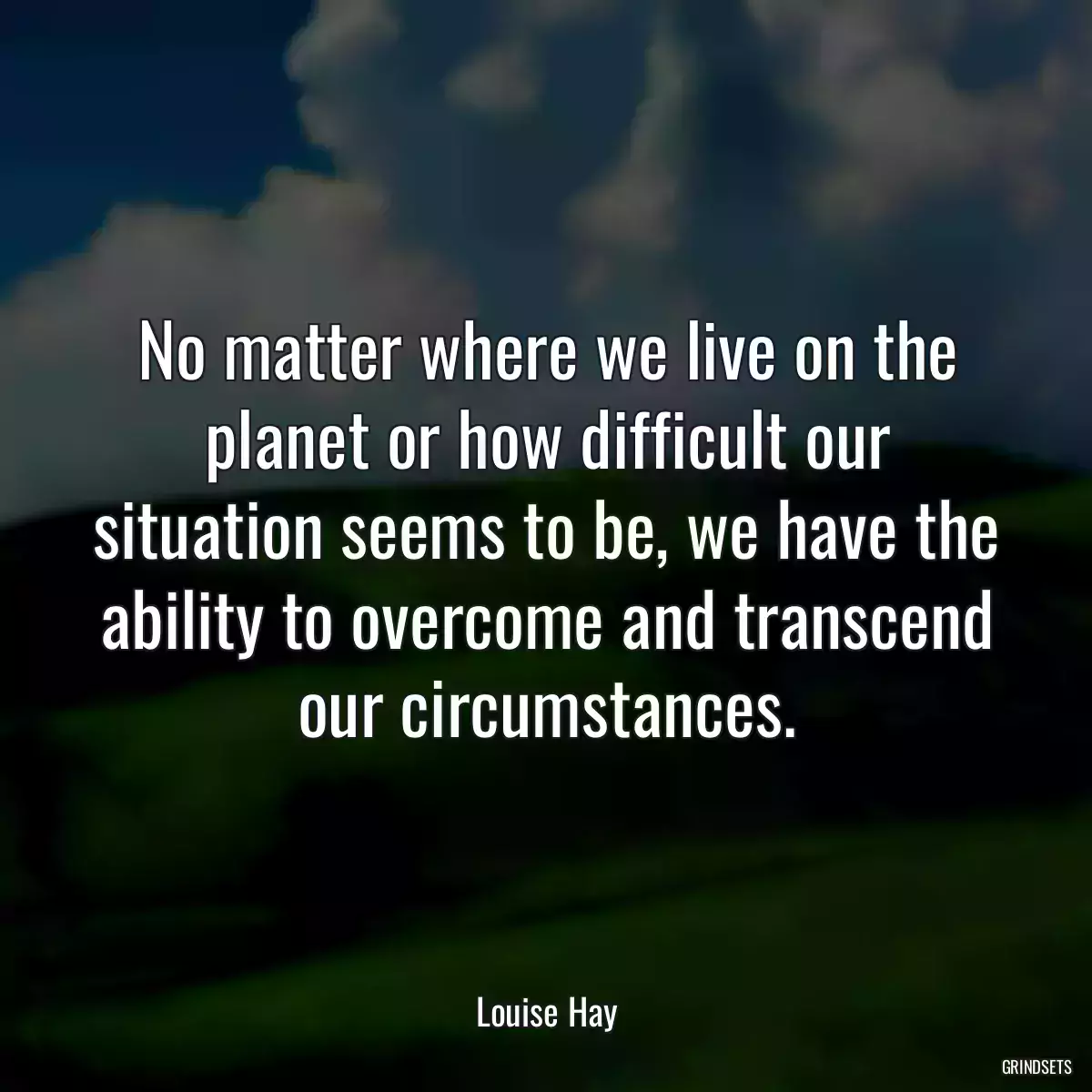 No matter where we live on the planet or how difficult our situation seems to be, we have the ability to overcome and transcend our circumstances.