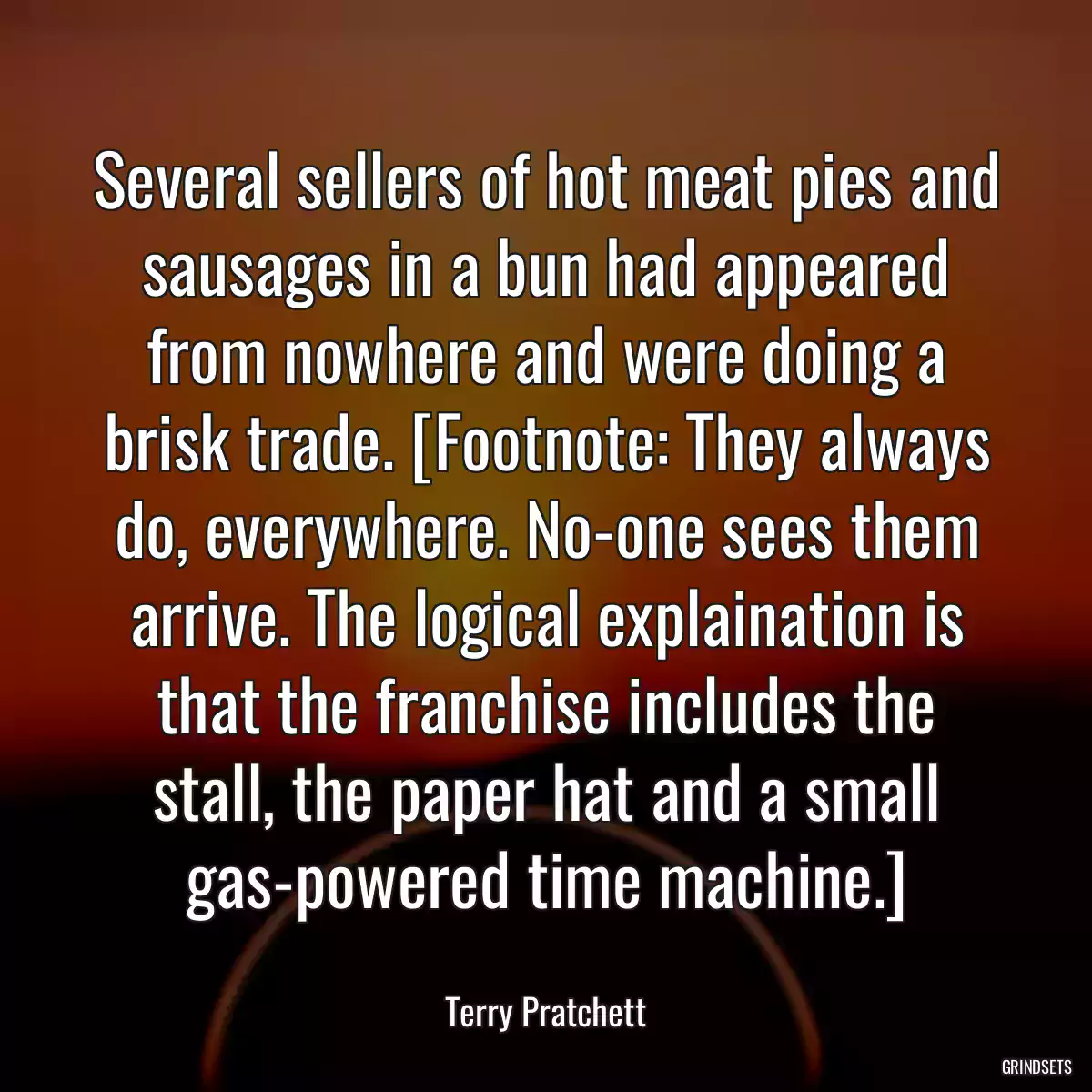 Several sellers of hot meat pies and sausages in a bun had appeared from nowhere and were doing a brisk trade. [Footnote: They always do, everywhere. No-one sees them arrive. The logical explaination is that the franchise includes the stall, the paper hat and a small gas-powered time machine.]