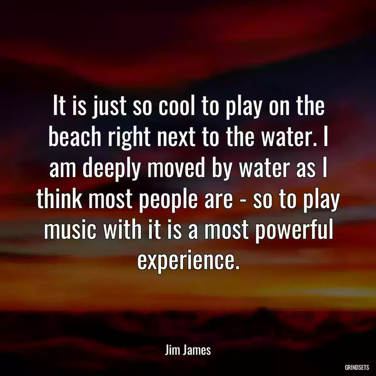 It is just so cool to play on the beach right next to the water. I am deeply moved by water as I think most people are - so to play music with it is a most powerful experience.