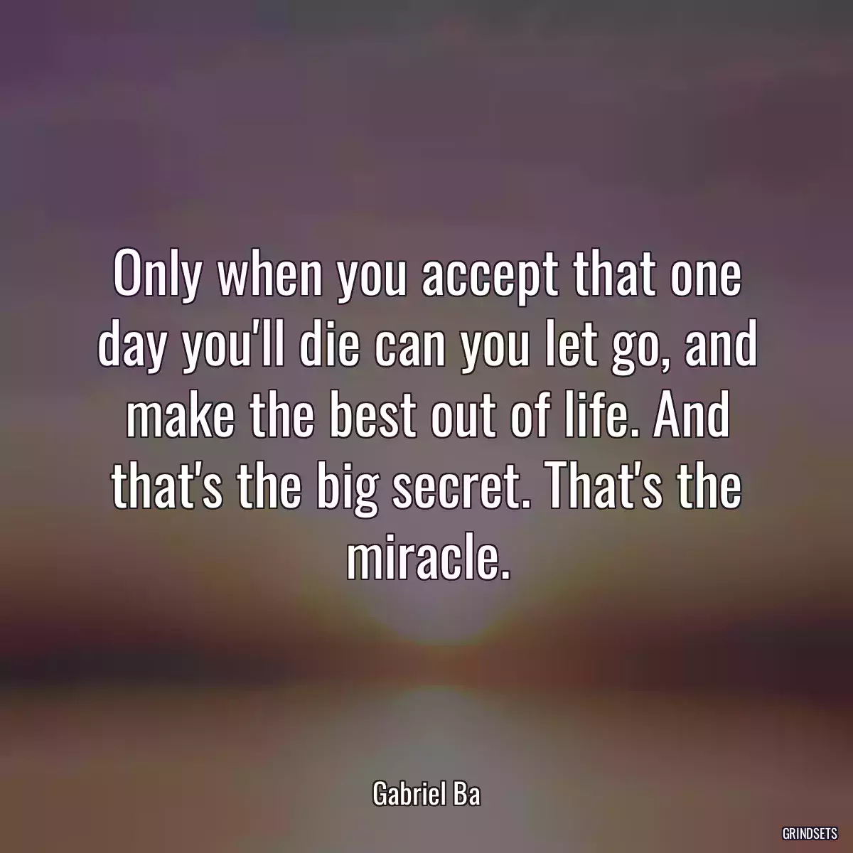 Only when you accept that one day you\'ll die can you let go, and make the best out of life. And that\'s the big secret. That\'s the miracle.