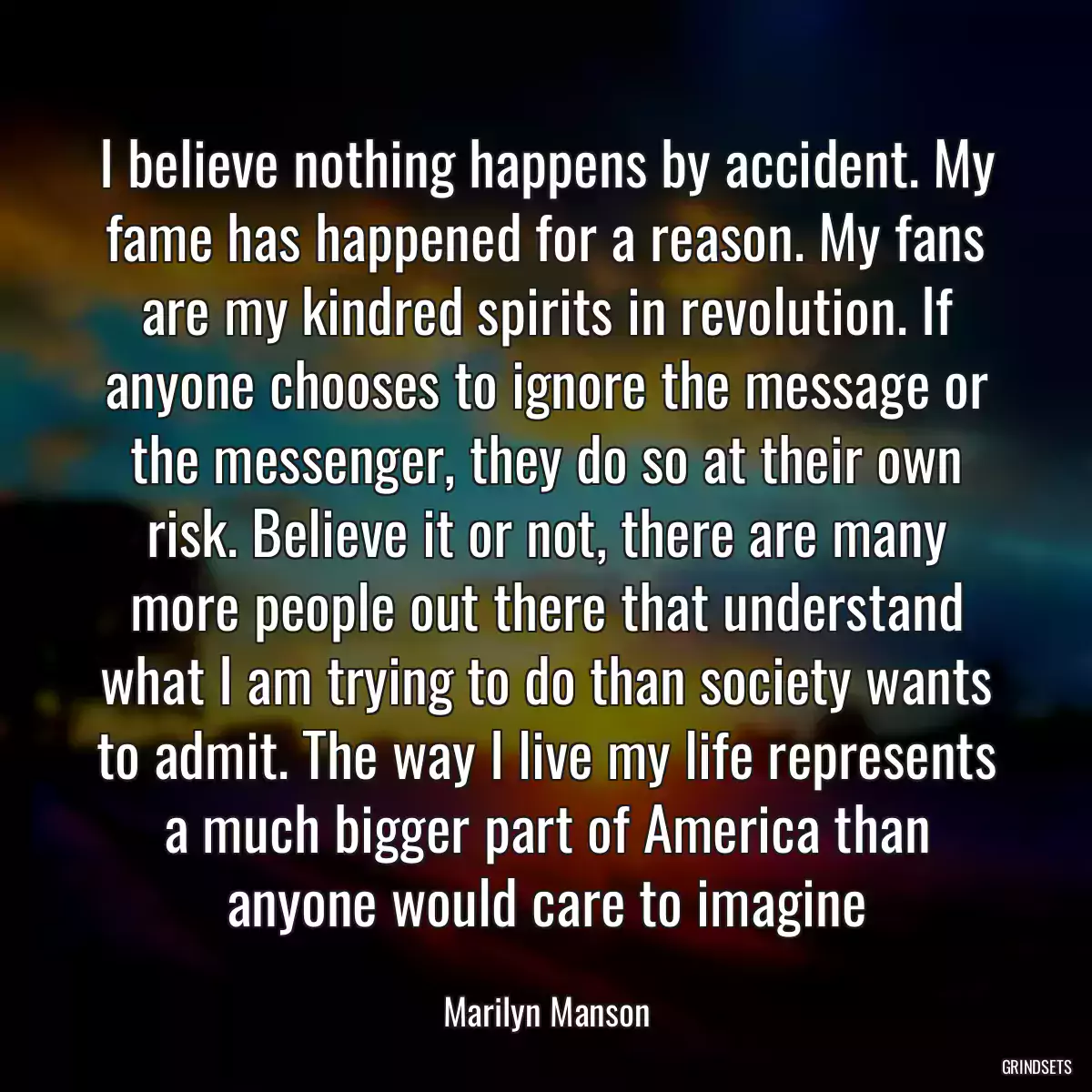 I believe nothing happens by accident. My fame has happened for a reason. My fans are my kindred spirits in revolution. If anyone chooses to ignore the message or the messenger, they do so at their own risk. Believe it or not, there are many more people out there that understand what I am trying to do than society wants to admit. The way I live my life represents a much bigger part of America than anyone would care to imagine