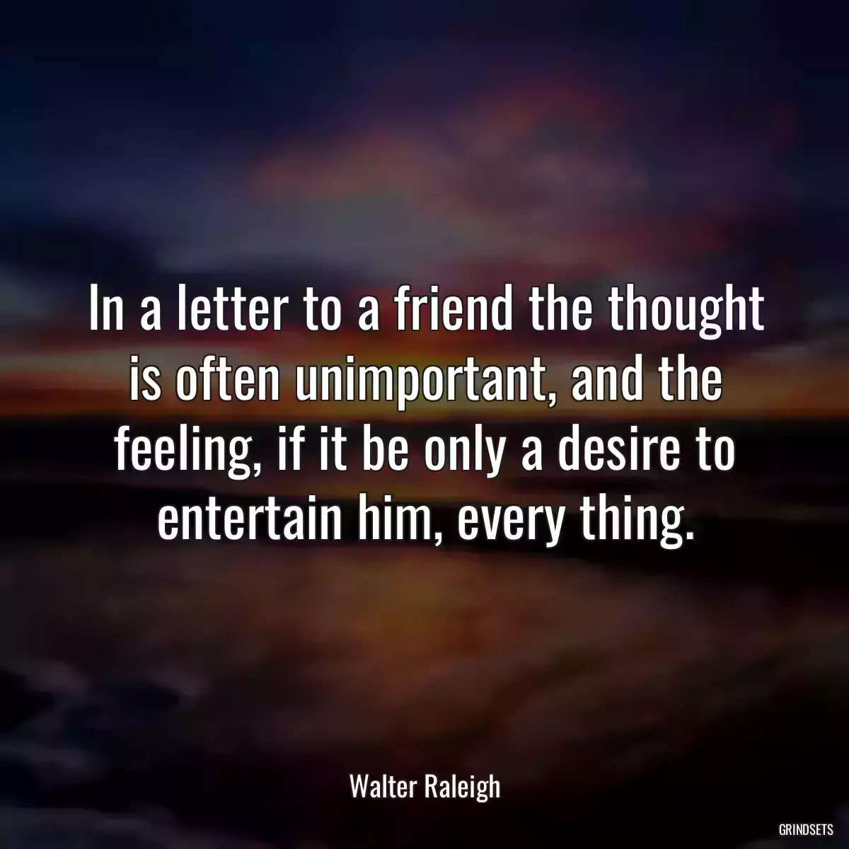 In a letter to a friend the thought is often unimportant, and the feeling, if it be only a desire to entertain him, every thing.