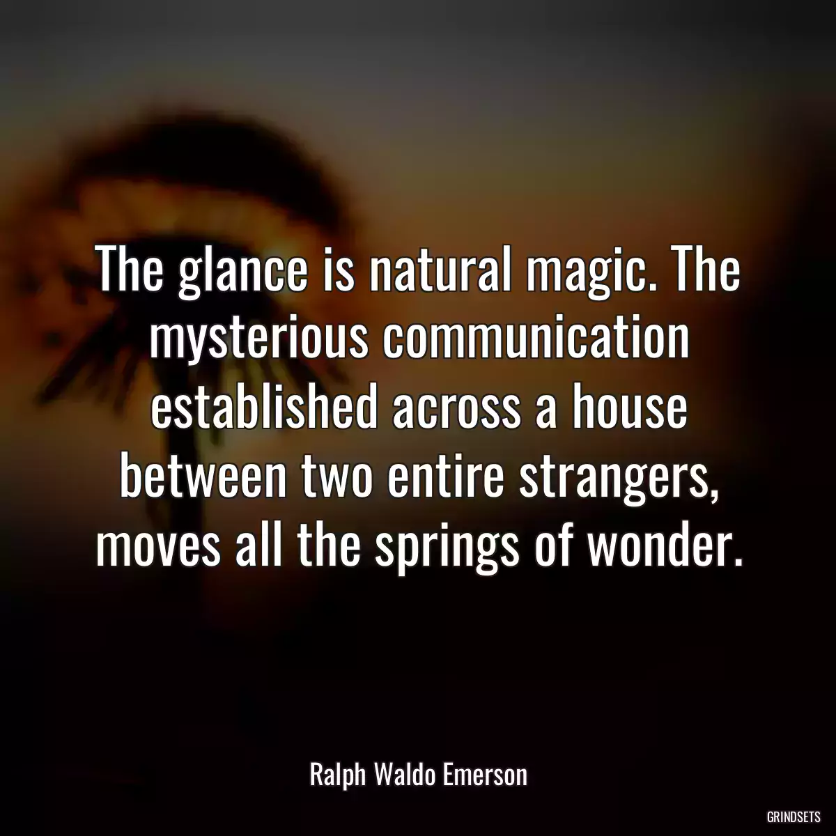 The glance is natural magic. The mysterious communication established across a house between two entire strangers, moves all the springs of wonder.