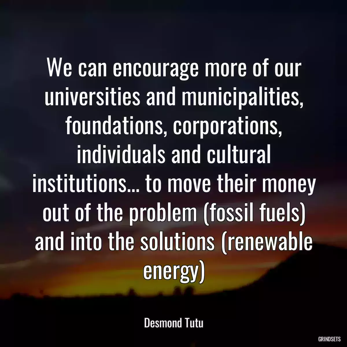 We can encourage more of our universities and municipalities, foundations, corporations, individuals and cultural institutions... to move their money out of the problem (fossil fuels) and into the solutions (renewable energy)