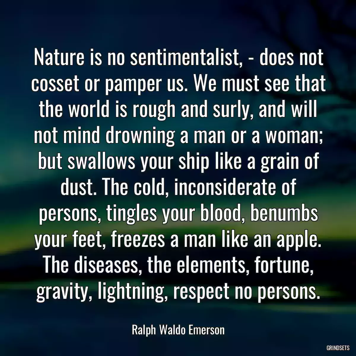 Nature is no sentimentalist, - does not cosset or pamper us. We must see that the world is rough and surly, and will not mind drowning a man or a woman; but swallows your ship like a grain of dust. The cold, inconsiderate of persons, tingles your blood, benumbs your feet, freezes a man like an apple. The diseases, the elements, fortune, gravity, lightning, respect no persons.