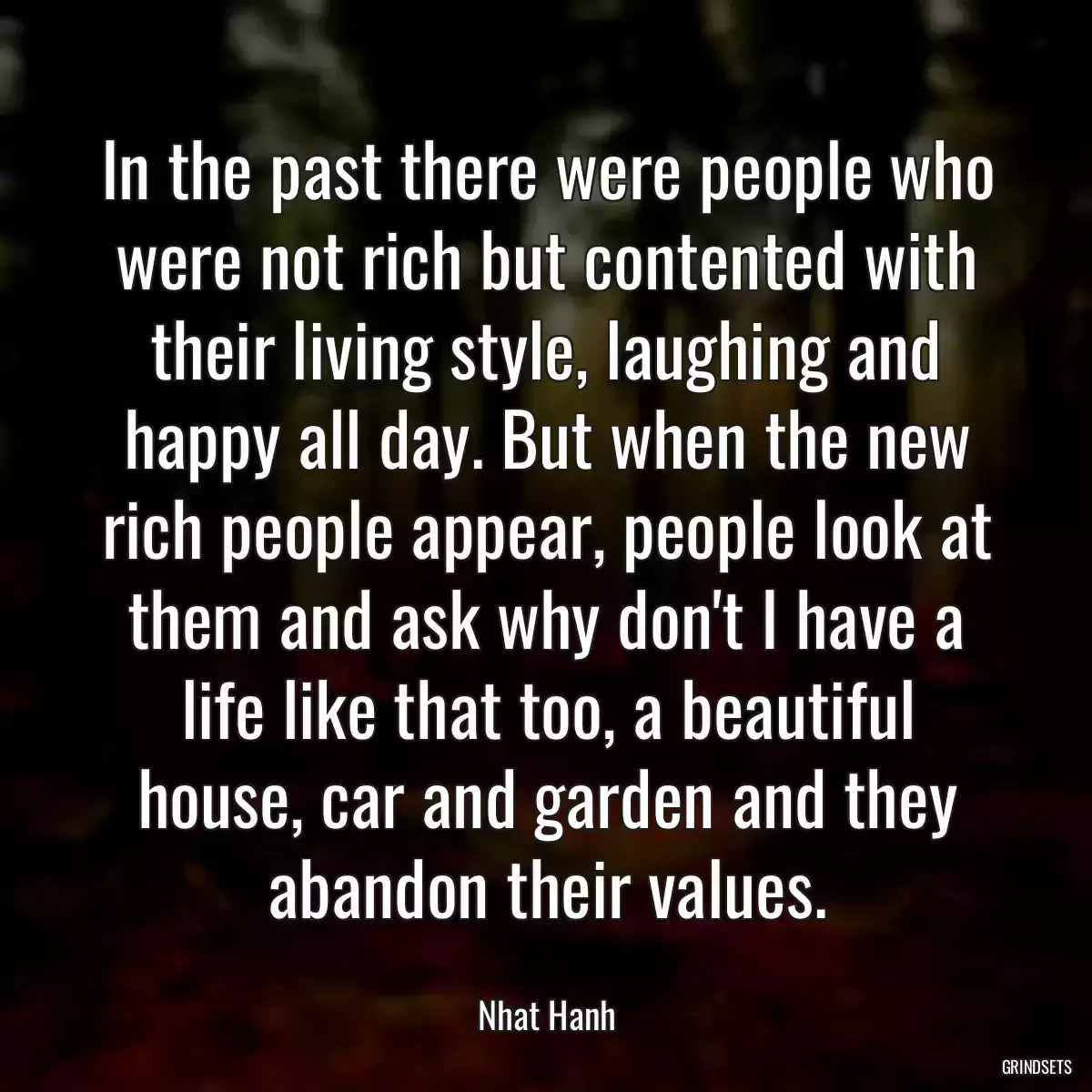 In the past there were people who were not rich but contented with their living style, laughing and happy all day. But when the new rich people appear, people look at them and ask why don\'t I have a life like that too, a beautiful house, car and garden and they abandon their values.