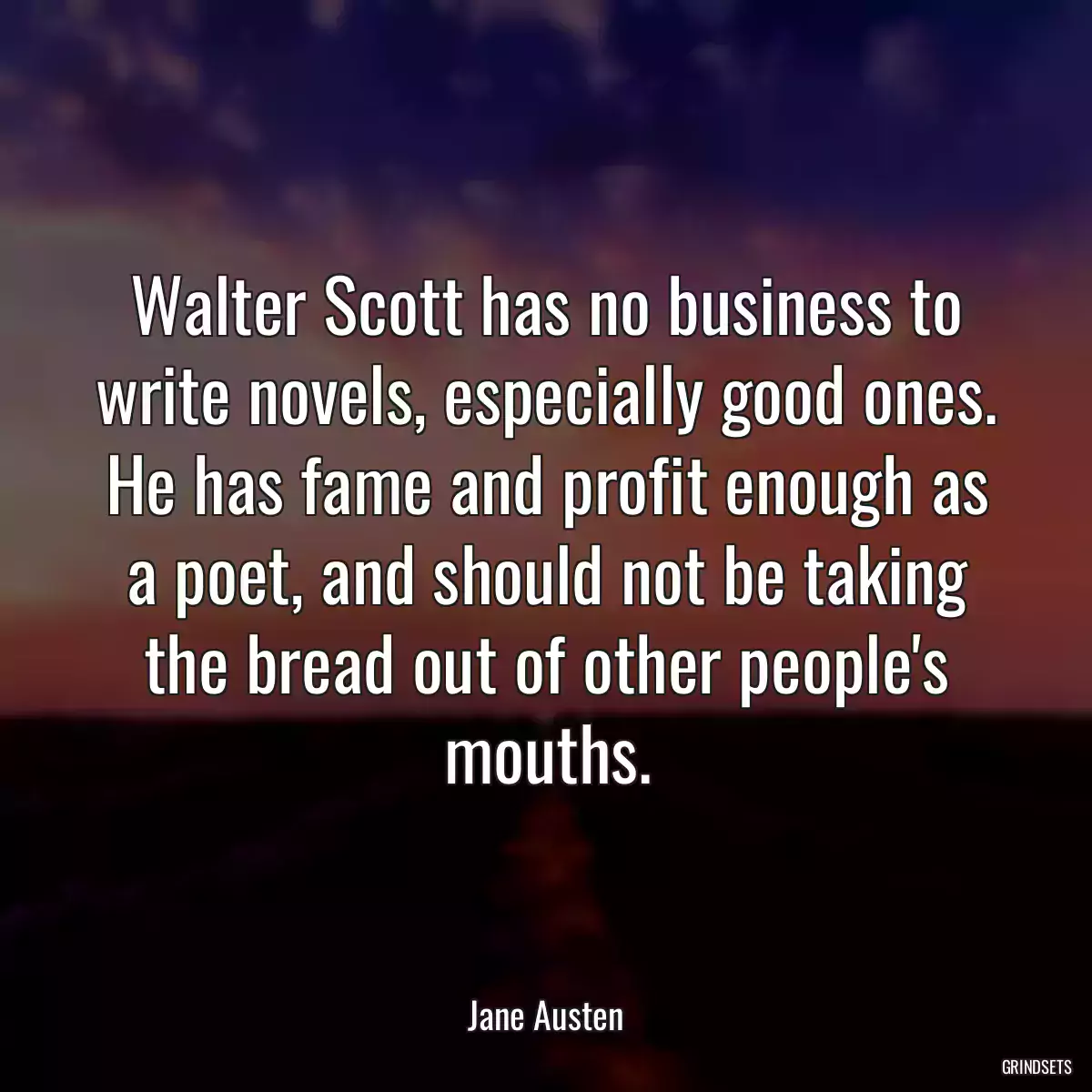 Walter Scott has no business to write novels, especially good ones. He has fame and profit enough as a poet, and should not be taking the bread out of other people\'s mouths.