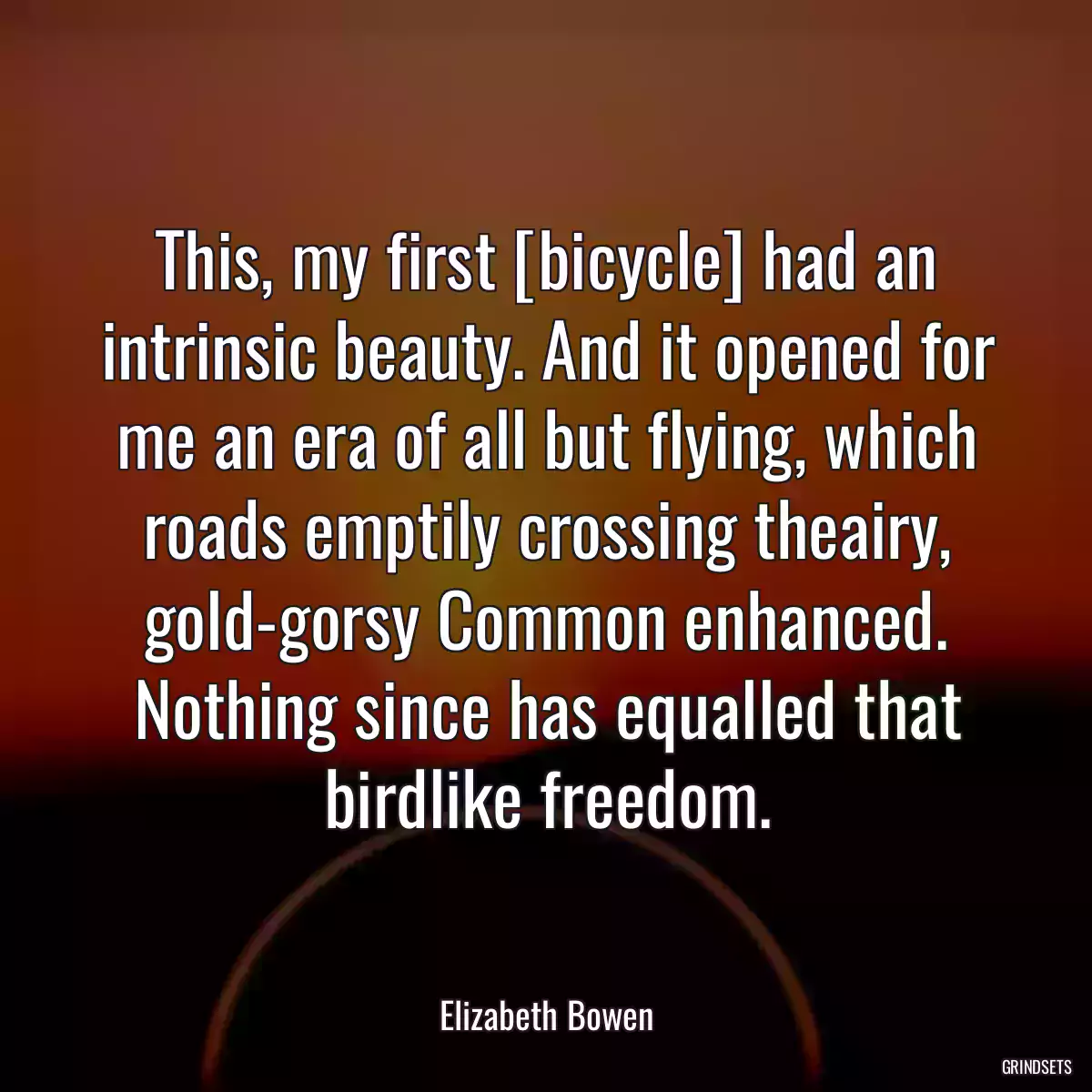 This, my first [bicycle] had an intrinsic beauty. And it opened for me an era of all but flying, which roads emptily crossing theairy, gold-gorsy Common enhanced. Nothing since has equalled that birdlike freedom.