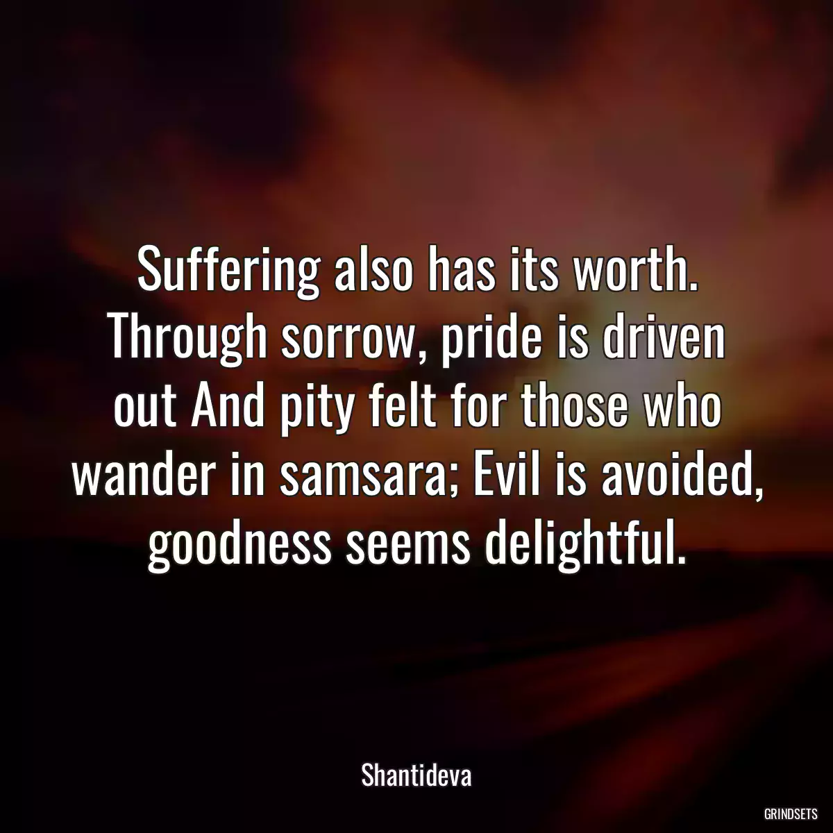 Suffering also has its worth. Through sorrow, pride is driven out And pity felt for those who wander in samsara; Evil is avoided, goodness seems delightful.