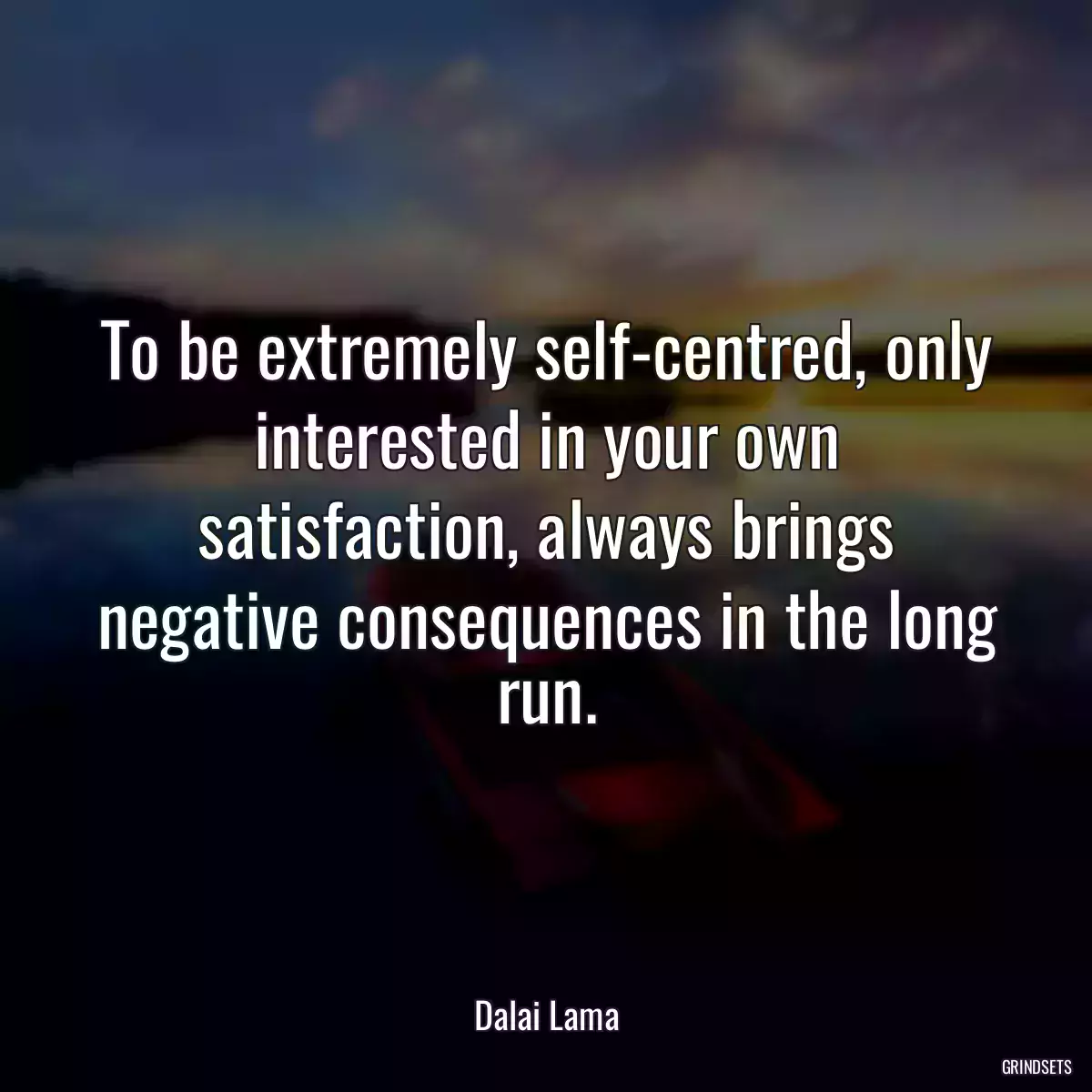 To be extremely self-centred, only interested in your own satisfaction, always brings negative consequences in the long run.