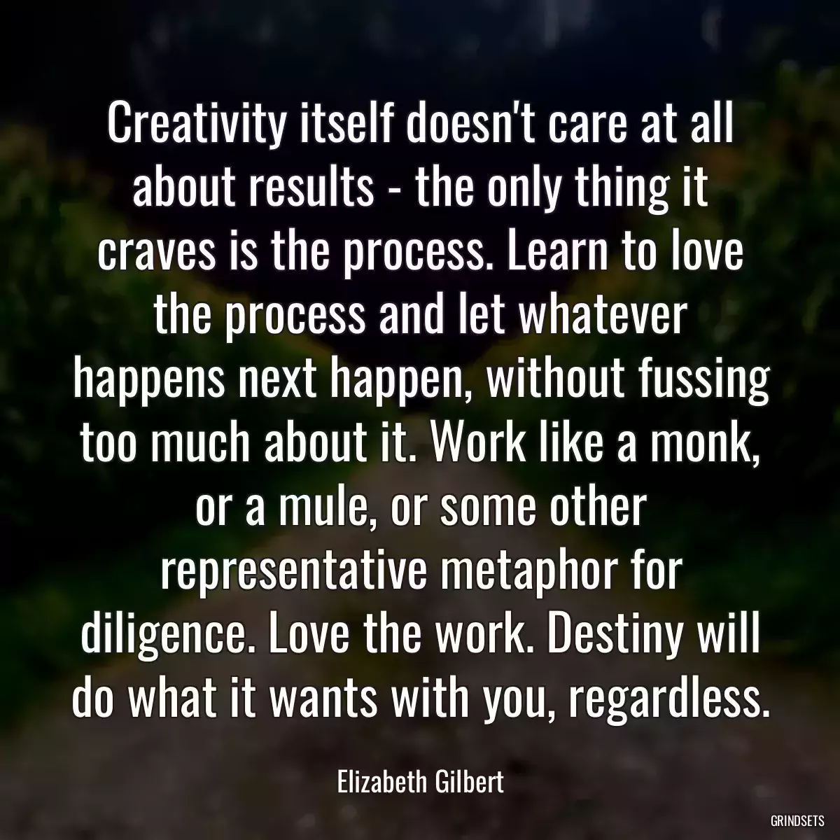 Creativity itself doesn\'t care at all about results - the only thing it craves is the process. Learn to love the process and let whatever happens next happen, without fussing too much about it. Work like a monk, or a mule, or some other representative metaphor for diligence. Love the work. Destiny will do what it wants with you, regardless.