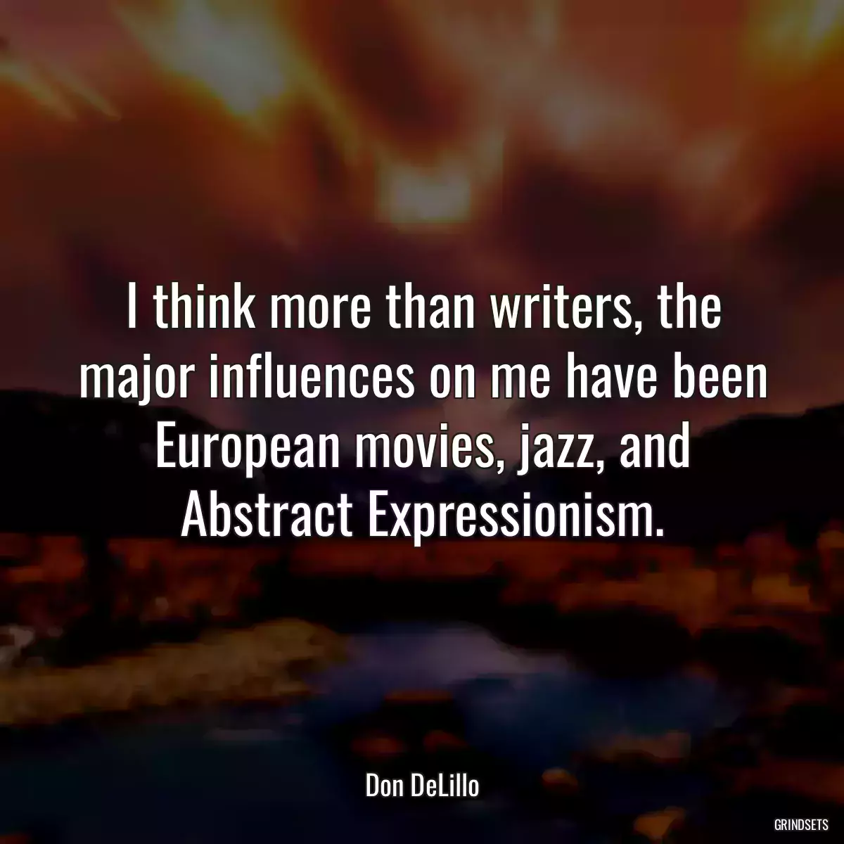 I think more than writers, the major influences on me have been European movies, jazz, and Abstract Expressionism.