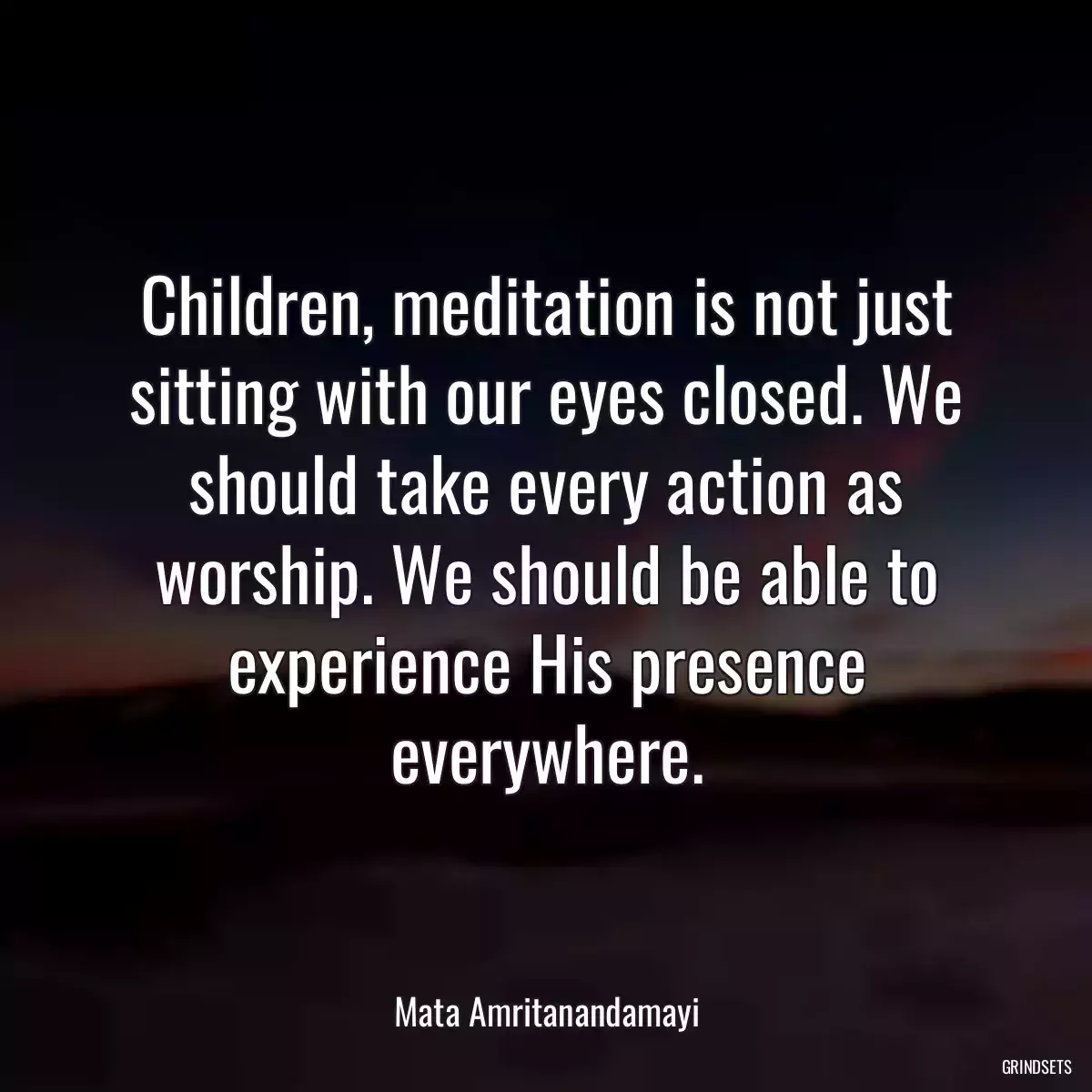 Children, meditation is not just sitting with our eyes closed. We should take every action as worship. We should be able to experience His presence everywhere.