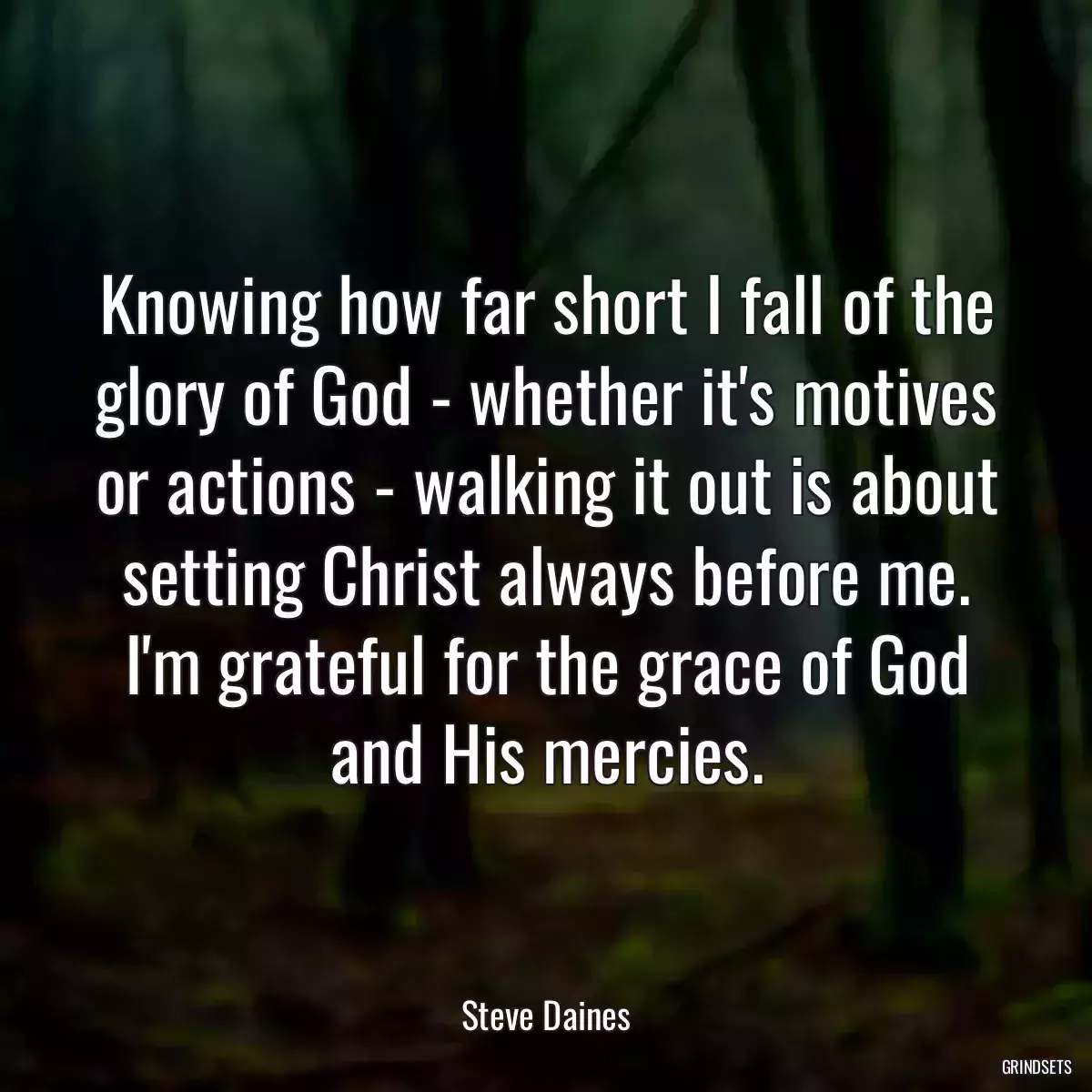 Knowing how far short I fall of the glory of God - whether it\'s motives or actions - walking it out is about setting Christ always before me. I\'m grateful for the grace of God and His mercies.