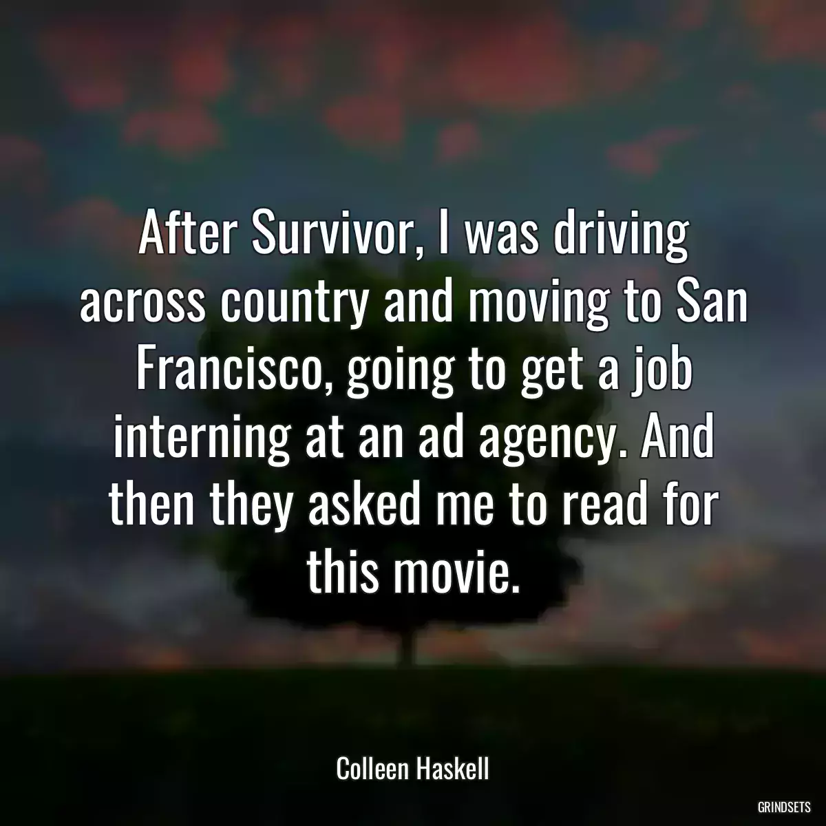 After Survivor, I was driving across country and moving to San Francisco, going to get a job interning at an ad agency. And then they asked me to read for this movie.