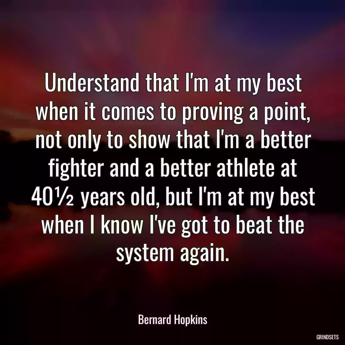 Understand that I\'m at my best when it comes to proving a point, not only to show that I\'m a better fighter and a better athlete at 40½ years old, but I\'m at my best when I know I\'ve got to beat the system again.