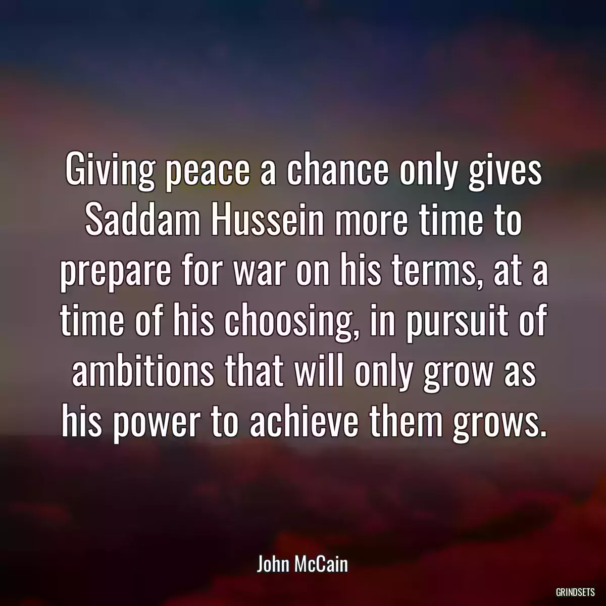 Giving peace a chance only gives Saddam Hussein more time to prepare for war on his terms, at a time of his choosing, in pursuit of ambitions that will only grow as his power to achieve them grows.