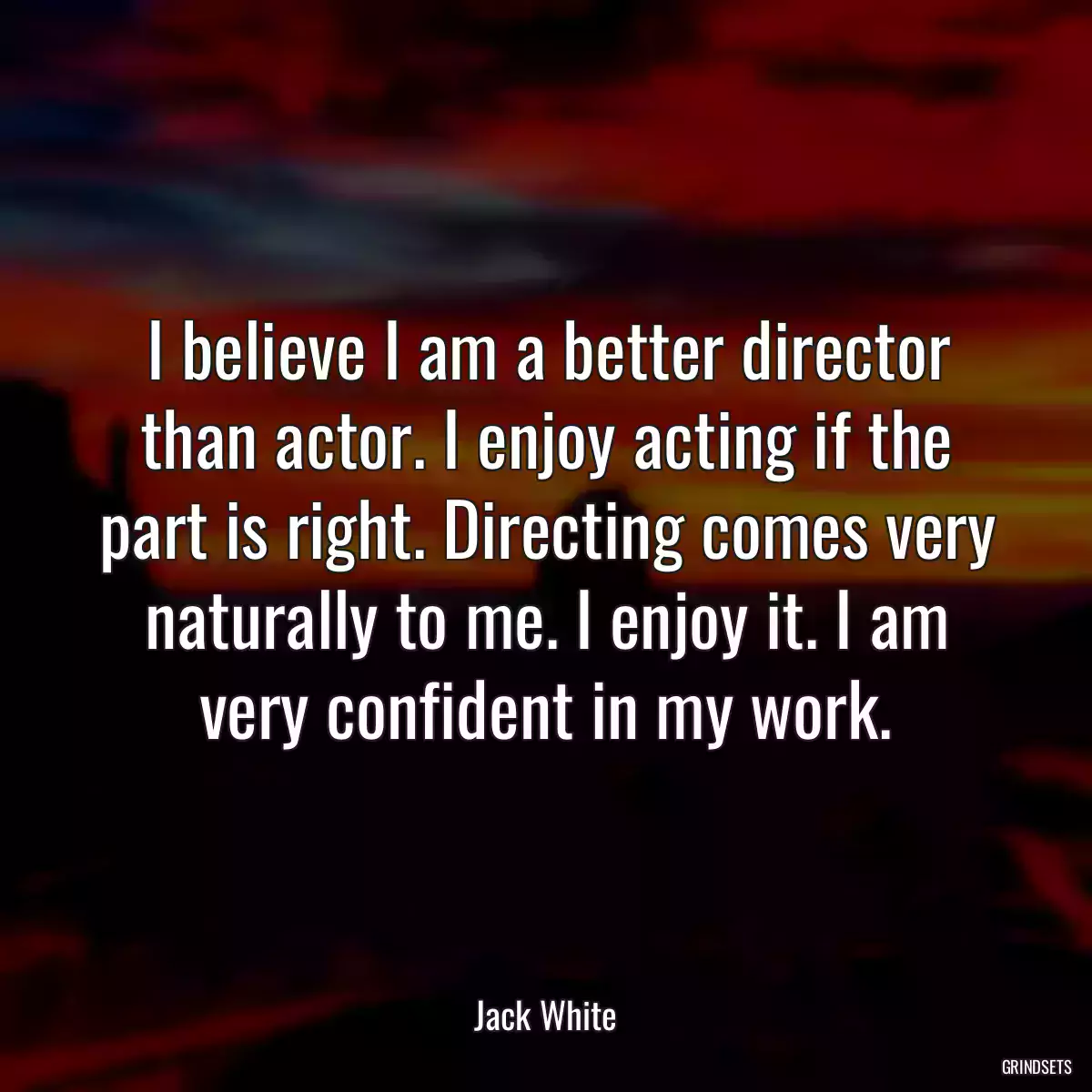 I believe I am a better director than actor. I enjoy acting if the part is right. Directing comes very naturally to me. I enjoy it. I am very confident in my work.