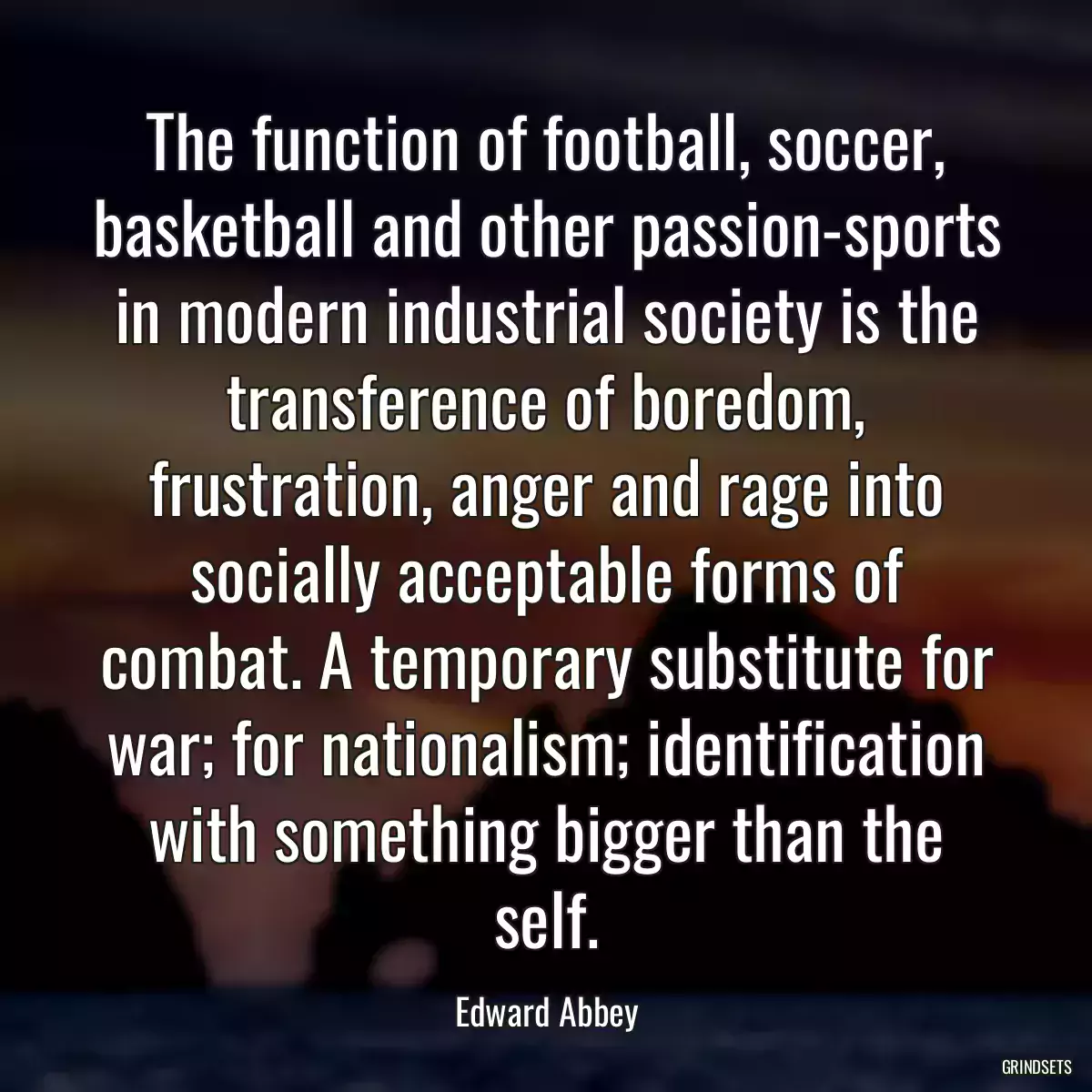 The function of football, soccer, basketball and other passion-sports in modern industrial society is the transference of boredom, frustration, anger and rage into socially acceptable forms of combat. A temporary substitute for war; for nationalism; identification with something bigger than the self.