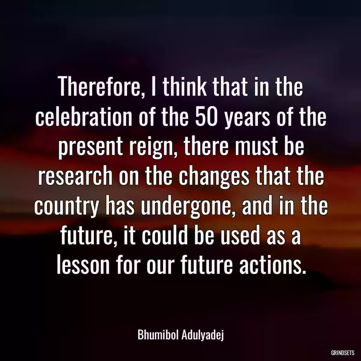 Therefore, I think that in the celebration of the 50 years of the present reign, there must be research on the changes that the country has undergone, and in the future, it could be used as a lesson for our future actions.