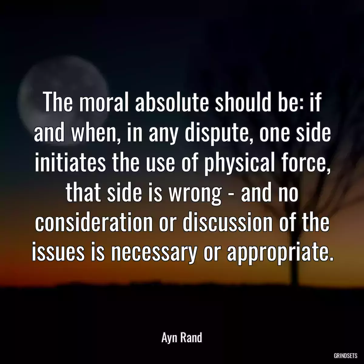 The moral absolute should be: if and when, in any dispute, one side initiates the use of physical force, that side is wrong - and no consideration or discussion of the issues is necessary or appropriate.