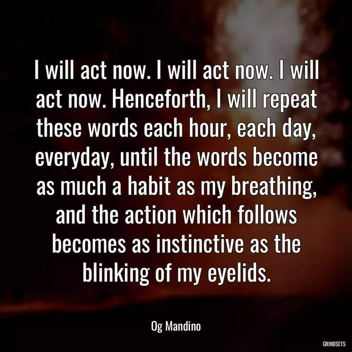 I will act now. I will act now. I will act now. Henceforth, I will repeat these words each hour, each day, everyday, until the words become as much a habit as my breathing, and the action which follows becomes as instinctive as the blinking of my eyelids.