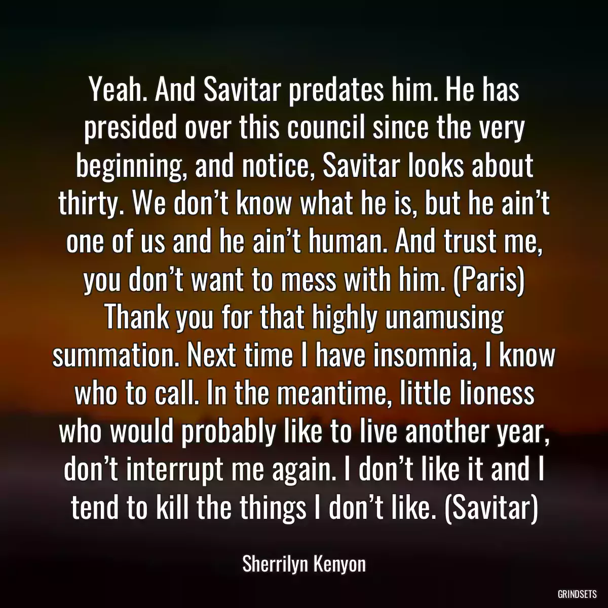 Yeah. And Savitar predates him. He has presided over this council since the very beginning, and notice, Savitar looks about thirty. We don’t know what he is, but he ain’t one of us and he ain’t human. And trust me, you don’t want to mess with him. (Paris) Thank you for that highly unamusing summation. Next time I have insomnia, I know who to call. In the meantime, little lioness who would probably like to live another year, don’t interrupt me again. I don’t like it and I tend to kill the things I don’t like. (Savitar)