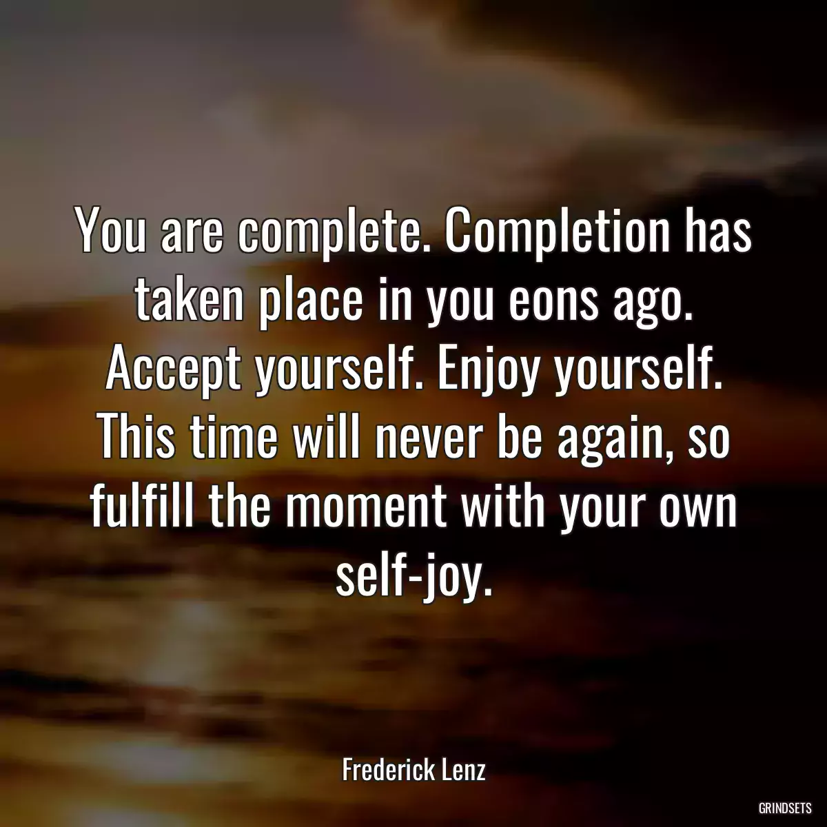 You are complete. Completion has taken place in you eons ago. Accept yourself. Enjoy yourself. This time will never be again, so fulfill the moment with your own self-joy.