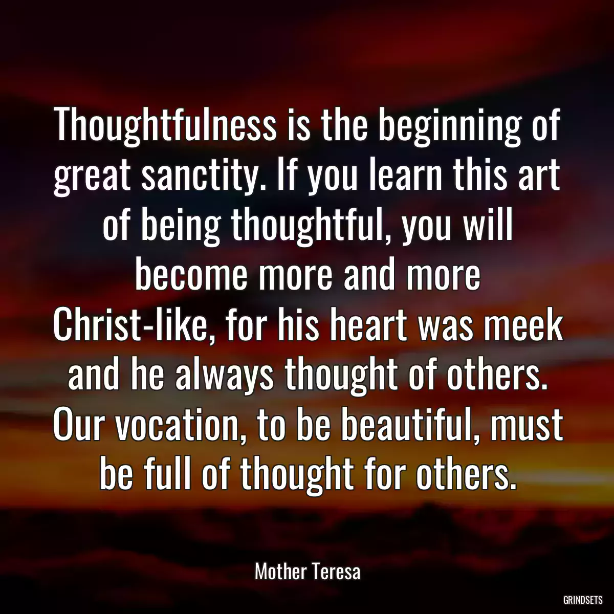 Thoughtfulness is the beginning of great sanctity. If you learn this art of being thoughtful, you will become more and more Christ-like, for his heart was meek and he always thought of others. Our vocation, to be beautiful, must be full of thought for others.