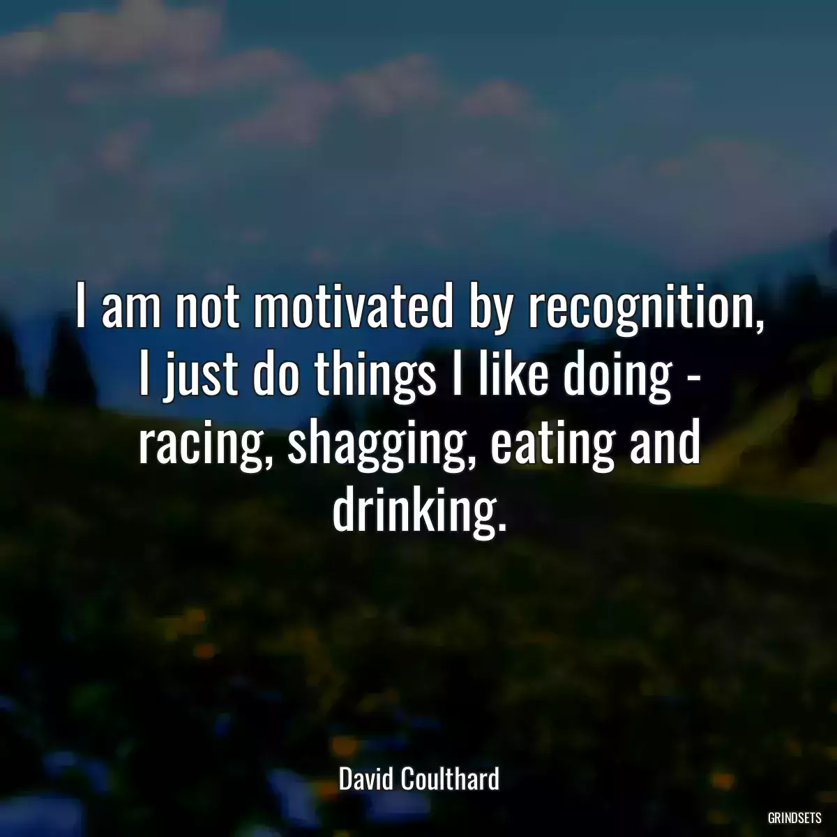 I am not motivated by recognition, I just do things I like doing - racing, shagging, eating and drinking.