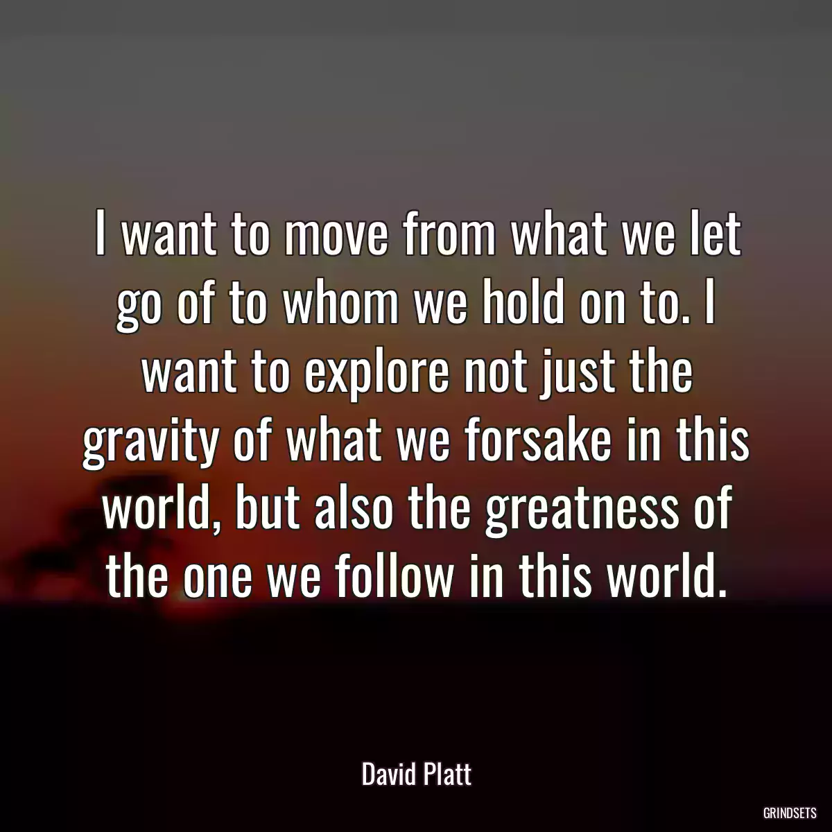 I want to move from what we let go of to whom we hold on to. I want to explore not just the gravity of what we forsake in this world, but also the greatness of the one we follow in this world.