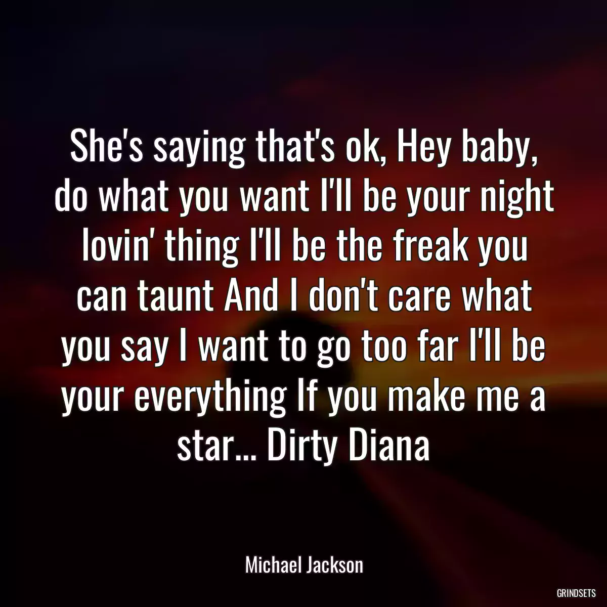 She\'s saying that\'s ok, Hey baby, do what you want I\'ll be your night lovin\' thing I\'ll be the freak you can taunt And I don\'t care what you say I want to go too far I\'ll be your everything If you make me a star... Dirty Diana