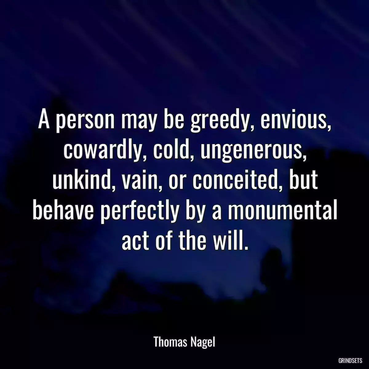 A person may be greedy, envious, cowardly, cold, ungenerous, unkind, vain, or conceited, but behave perfectly by a monumental act of the will.