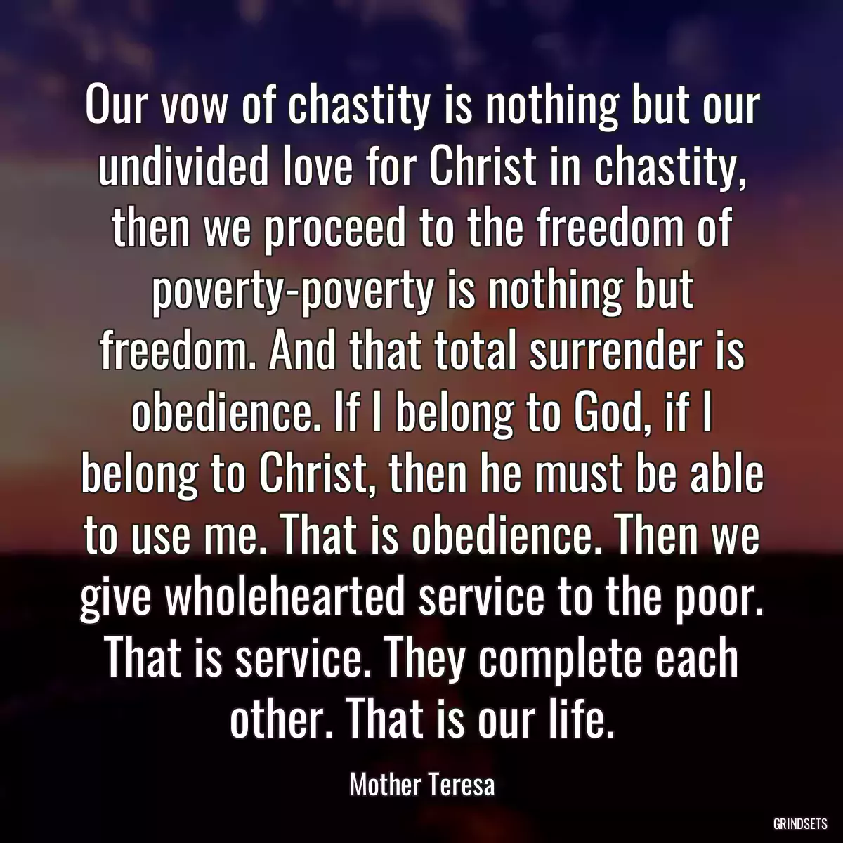 Our vow of chastity is nothing but our undivided love for Christ in chastity, then we proceed to the freedom of poverty-poverty is nothing but freedom. And that total surrender is obedience. If I belong to God, if I belong to Christ, then he must be able to use me. That is obedience. Then we give wholehearted service to the poor. That is service. They complete each other. That is our life.