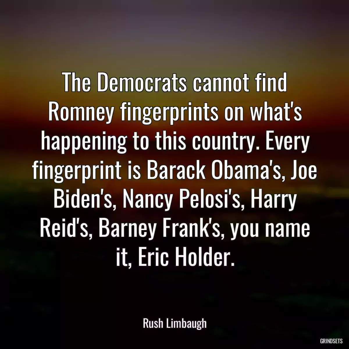 The Democrats cannot find Romney fingerprints on what\'s happening to this country. Every fingerprint is Barack Obama\'s, Joe Biden\'s, Nancy Pelosi\'s, Harry Reid\'s, Barney Frank\'s, you name it, Eric Holder.