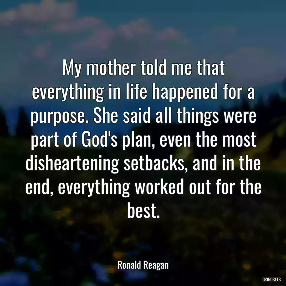 My mother told me that everything in life happened for a purpose. She said all things were part of God\'s plan, even the most disheartening setbacks, and in the end, everything worked out for the best.