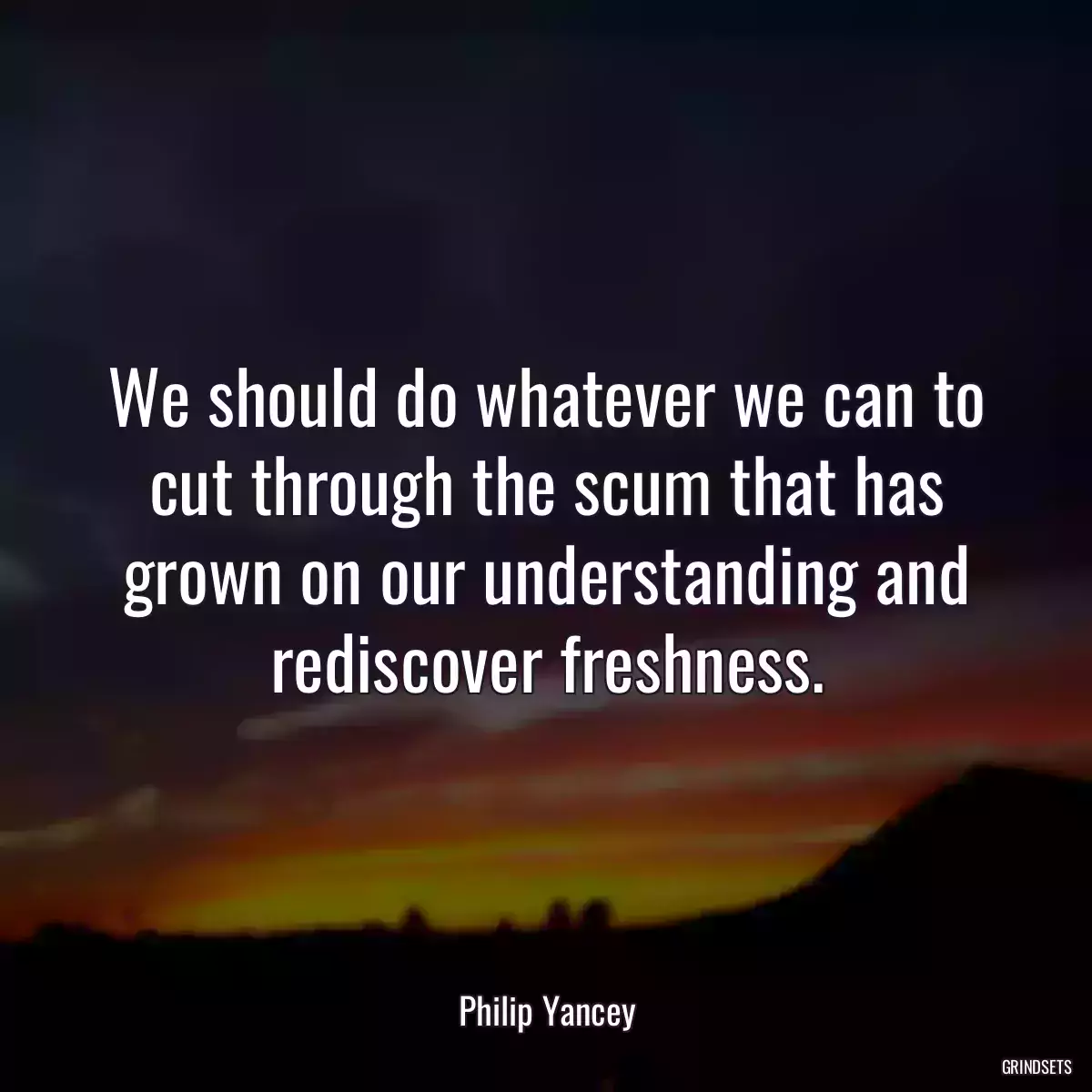 We should do whatever we can to cut through the scum that has grown on our understanding and rediscover freshness.