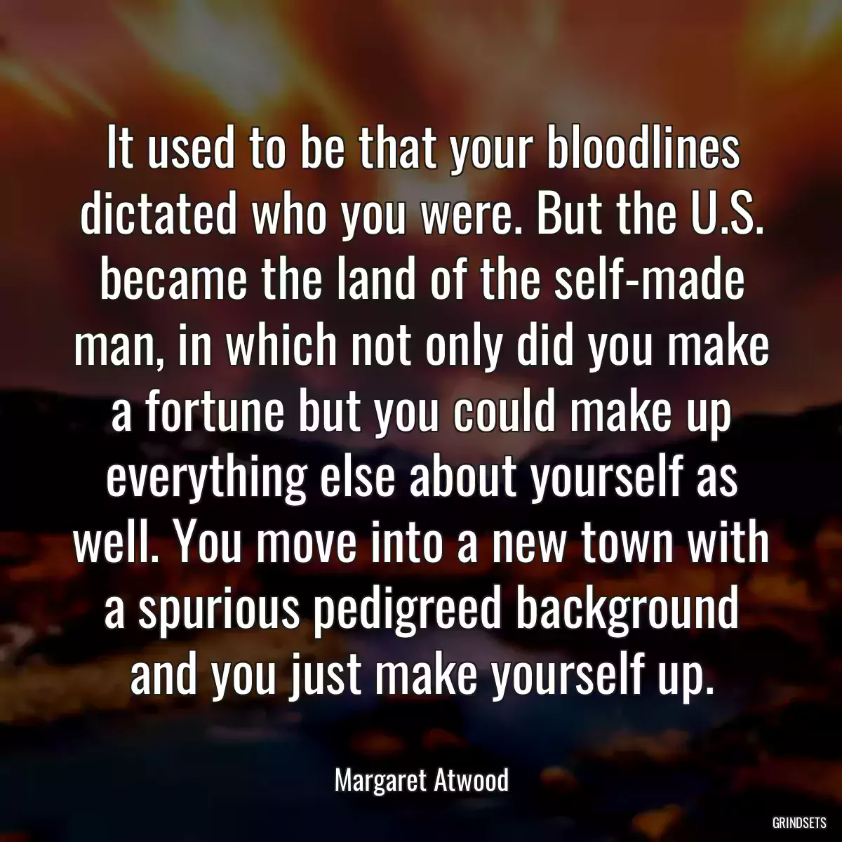 It used to be that your bloodlines dictated who you were. But the U.S. became the land of the self-made man, in which not only did you make a fortune but you could make up everything else about yourself as well. You move into a new town with a spurious pedigreed background and you just make yourself up.